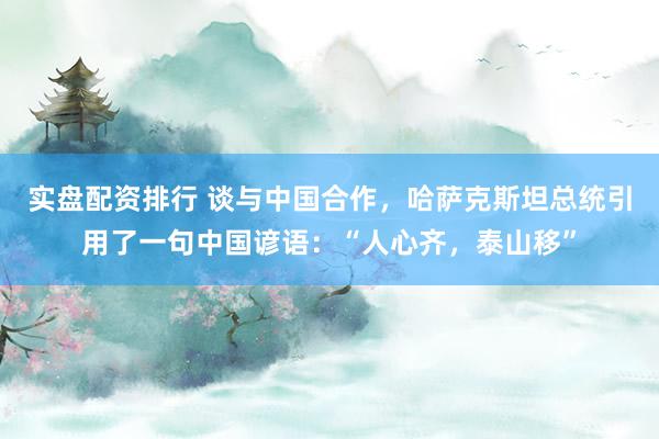 实盘配资排行 谈与中国合作，哈萨克斯坦总统引用了一句中国谚语：“人心齐，泰山移”