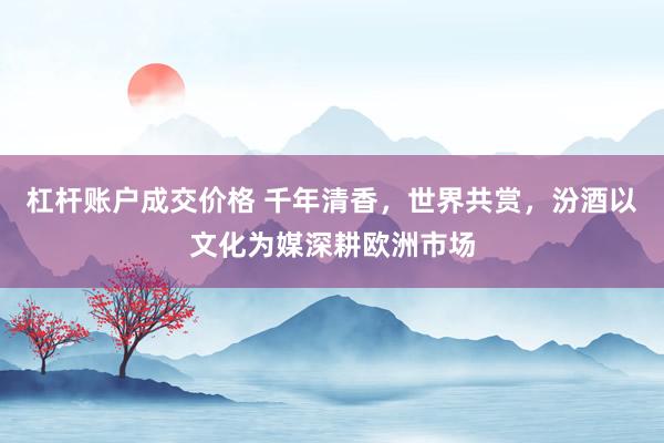 杠杆账户成交价格 千年清香，世界共赏，汾酒以文化为媒深耕欧洲市场