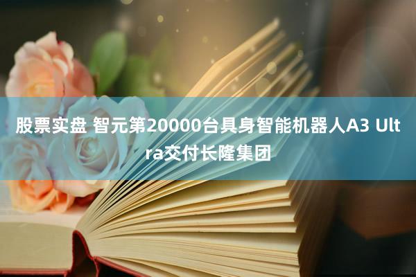 股票实盘 智元第20000台具身智能机器人A3 Ultra交付长隆集团