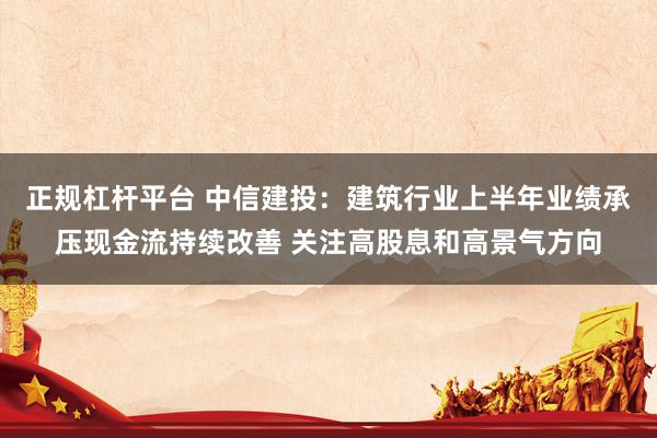 正规杠杆平台 中信建投：建筑行业上半年业绩承压现金流持续改善 关注高股息和高景气方向