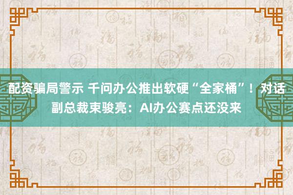 配资骗局警示 千问办公推出软硬“全家桶”！对话副总裁束骏亮：AI办公赛点还没来