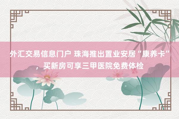 外汇交易信息门户 珠海推出置业安居“康养卡”,买新房可享三甲医院免费体检