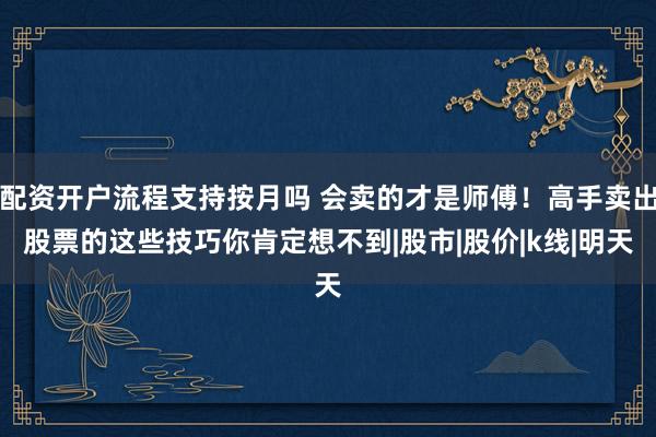 配资开户流程支持按月吗 会卖的才是师傅！高手卖出股票的这些技巧你肯定想不到|股市|股价|k线|明天