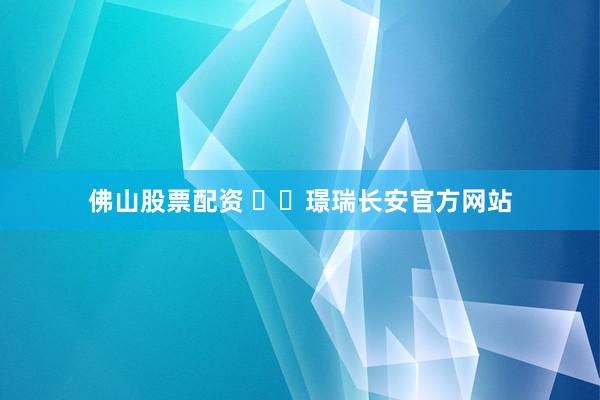 佛山股票配资 ✍✆璟瑞长安官方网站