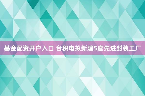 基金配资开户入口 台积电拟新建5座先进封装工厂