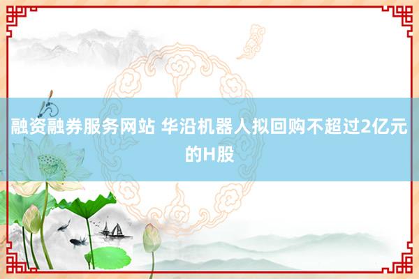 融资融券服务网站 华沿机器人拟回购不超过2亿元的H股