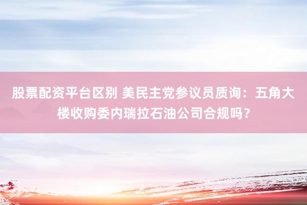股票配资平台区别 美民主党参议员质询：五角大楼收购委内瑞拉石油公司合规吗？