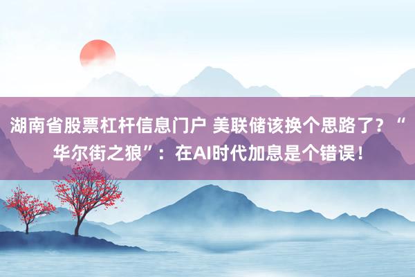 湖南省股票杠杆信息门户 美联储该换个思路了？“华尔街之狼”：在AI时代加息是个错误！