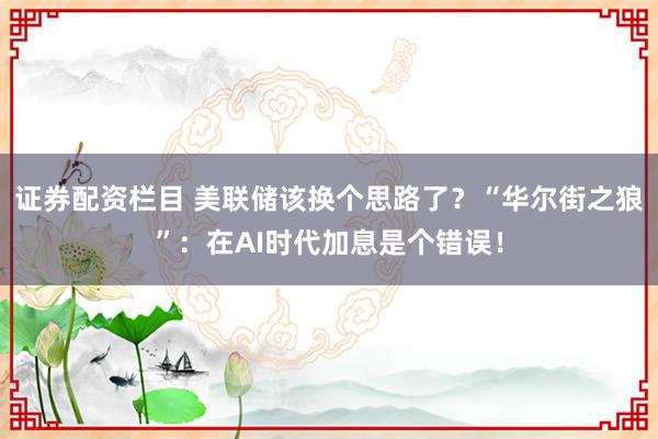 证券配资栏目 美联储该换个思路了？“华尔街之狼”：在AI时代加息是个错误！