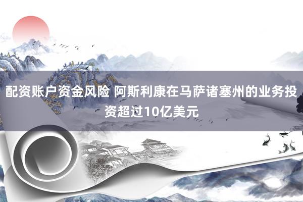 配资账户资金风险 阿斯利康在马萨诸塞州的业务投资超过10亿美元