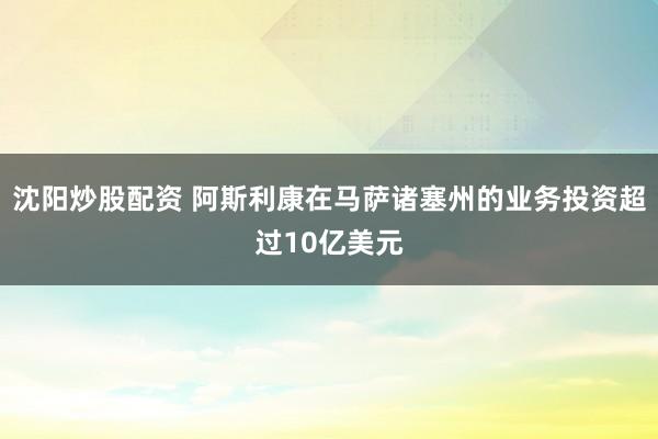 沈阳炒股配资 阿斯利康在马萨诸塞州的业务投资超过10亿美元