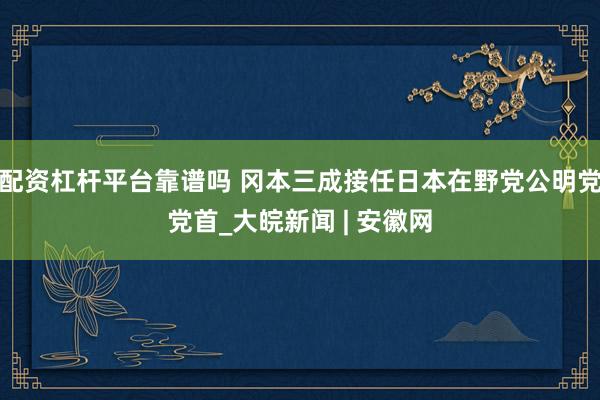 配资杠杆平台靠谱吗 冈本三成接任日本在野党公明党党首_大皖新闻 | 安徽网