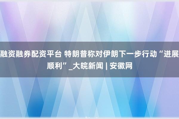 融资融券配资平台 特朗普称对伊朗下一步行动“进展顺利”_大皖新闻 | 安徽网