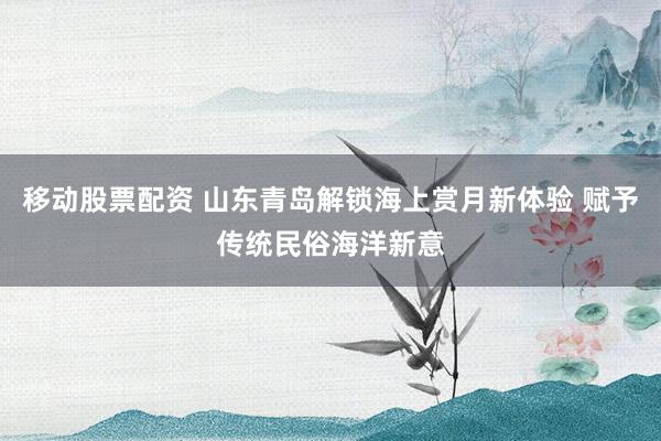 移动股票配资 山东青岛解锁海上赏月新体验 赋予传统民俗海洋新意