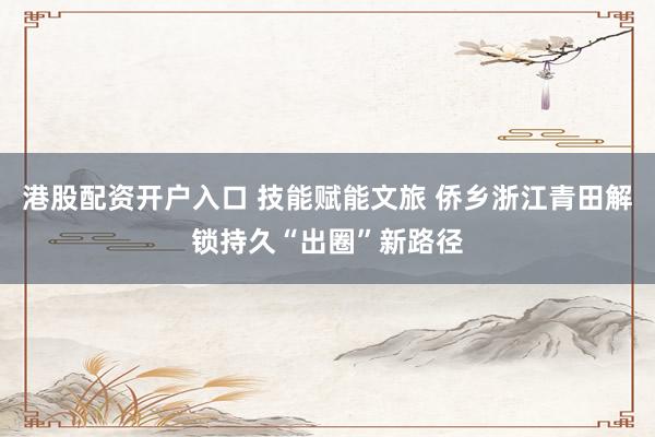 港股配资开户入口 技能赋能文旅 侨乡浙江青田解锁持久“出圈”新路径