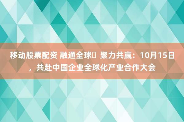 移动股票配资 融通全球・聚力共赢：10月15日，共赴中国企业全球化产业合作大会