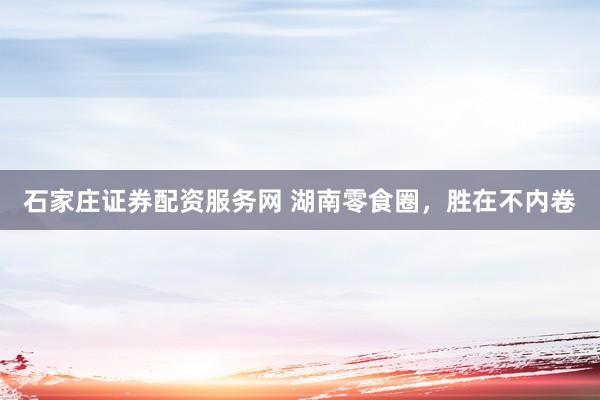 石家庄证券配资服务网 湖南零食圈，胜在不内卷