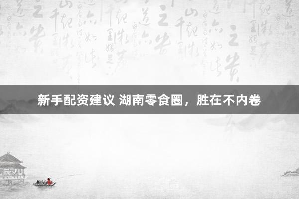 新手配资建议 湖南零食圈，胜在不内卷