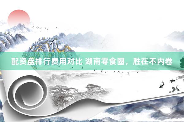 配资盘排行费用对比 湖南零食圈，胜在不内卷