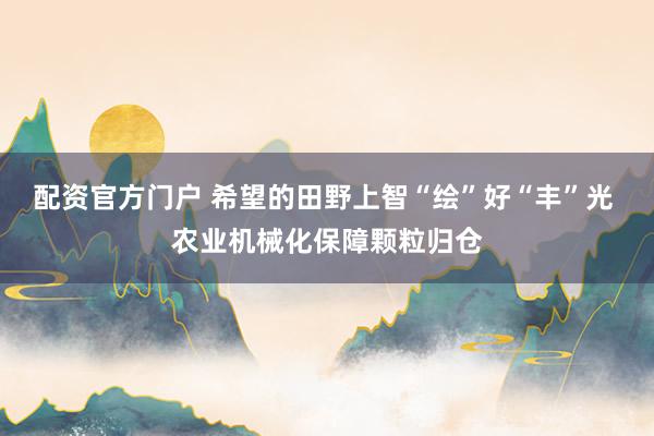配资官方门户 希望的田野上智“绘”好“丰”光 农业机械化保障颗粒归仓