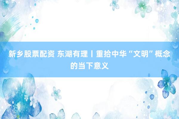 新乡股票配资 东湖有理丨重拾中华“文明”概念的当下意义