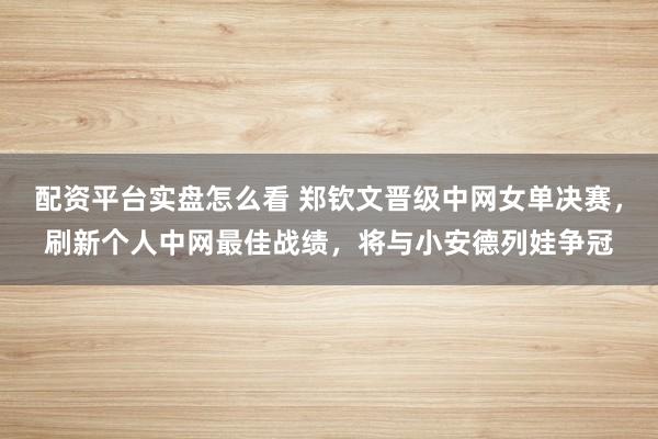配资平台实盘怎么看 郑钦文晋级中网女单决赛，刷新个人中网最佳战绩，将与小安德列娃争冠
