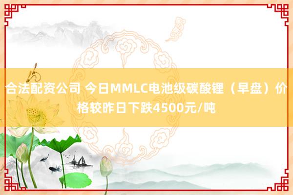 合法配资公司 今日MMLC电池级碳酸锂(早盘)价格较昨日下跌4500元/吨