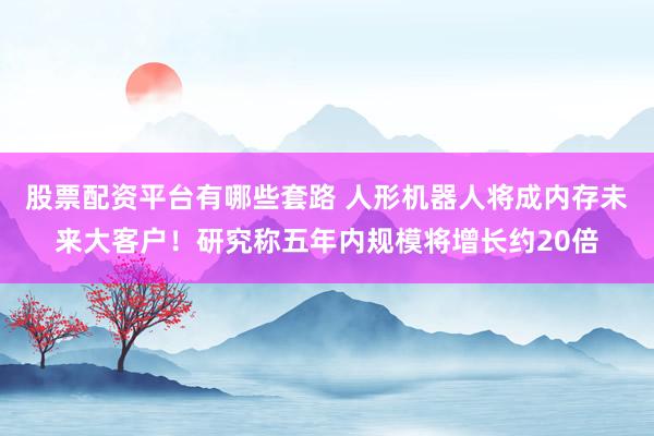 股票配资平台有哪些套路 人形机器人将成内存未来大客户！研究称五年内规模将增长约20倍